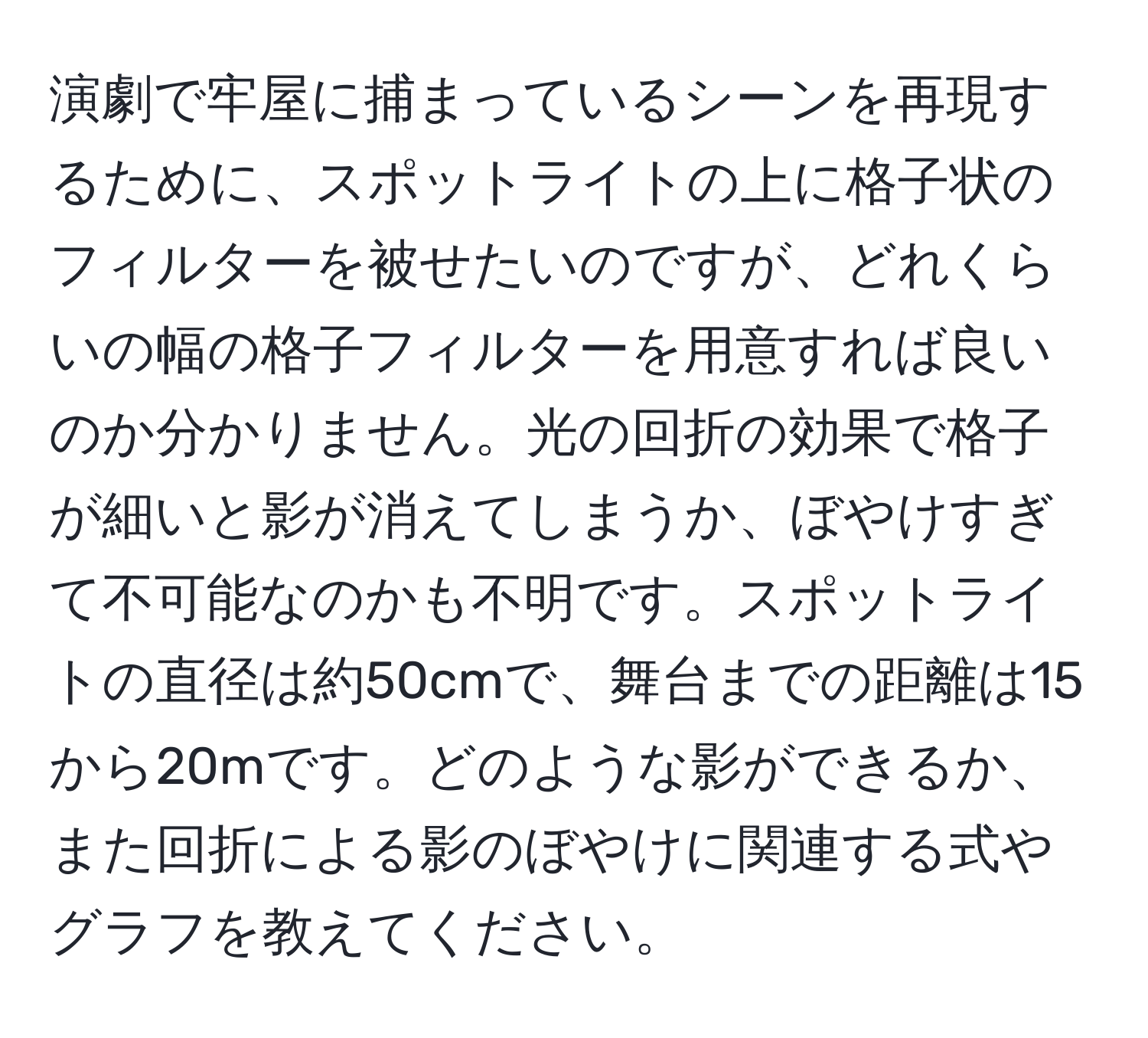 演劇で牢屋に捕まっているシーンを再現するために、スポットライトの上に格子状のフィルターを被せたいのですが、どれくらいの幅の格子フィルターを用意すれば良いのか分かりません。光の回折の効果で格子が細いと影が消えてしまうか、ぼやけすぎて不可能なのかも不明です。スポットライトの直径は約50cmで、舞台までの距離は15から20mです。どのような影ができるか、また回折による影のぼやけに関連する式やグラフを教えてください。