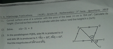 Wijethunga Publications (W/P) - Grade 10 - Mathematics -3^(nd) Term - Questions - 2019
11. Curved surface area of a cylinder with the area of the base 14 cm is 704cm^2. Calculate its
height. (Curved surface area of a cylinder with the radius r and the height h is 2πrh)
12. Solve. x(x-3)=0
13. In the parallelogram PQRS, side PR is produced to U
and side SR is produced to T. Twidehat RU=50°,Pwidehat RQ=60°.
Find the magnitudes of SRP and cwidehat Q o.