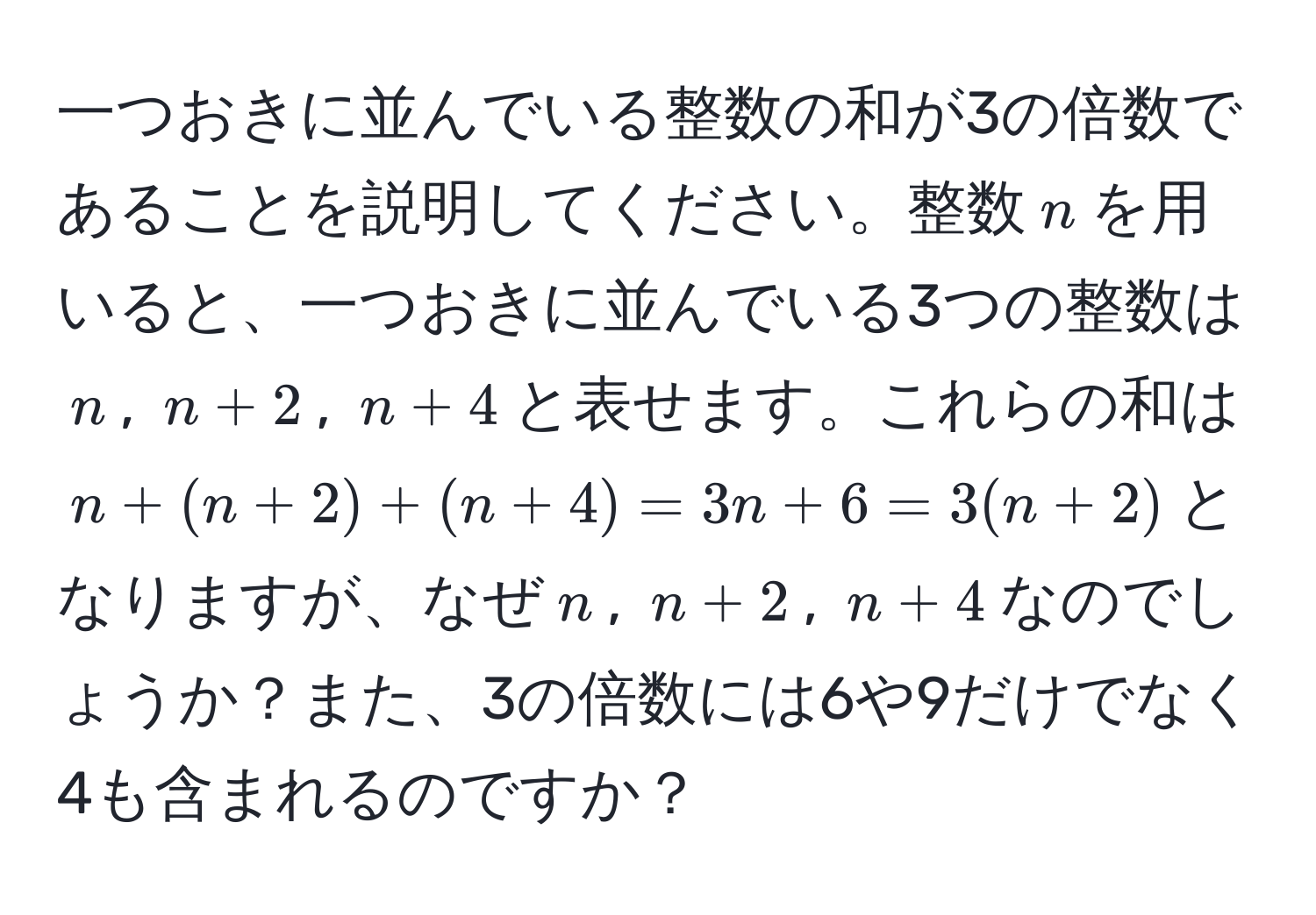 一つおきに並んでいる整数の和が3の倍数であることを説明してください。整数$n$を用いると、一つおきに並んでいる3つの整数は$n$, $n+2$, $n+4$と表せます。これらの和は$n + (n+2) + (n+4) = 3n + 6 = 3(n+2)$となりますが、なぜ$n$, $n+2$, $n+4$なのでしょうか？また、3の倍数には6や9だけでなく4も含まれるのですか？