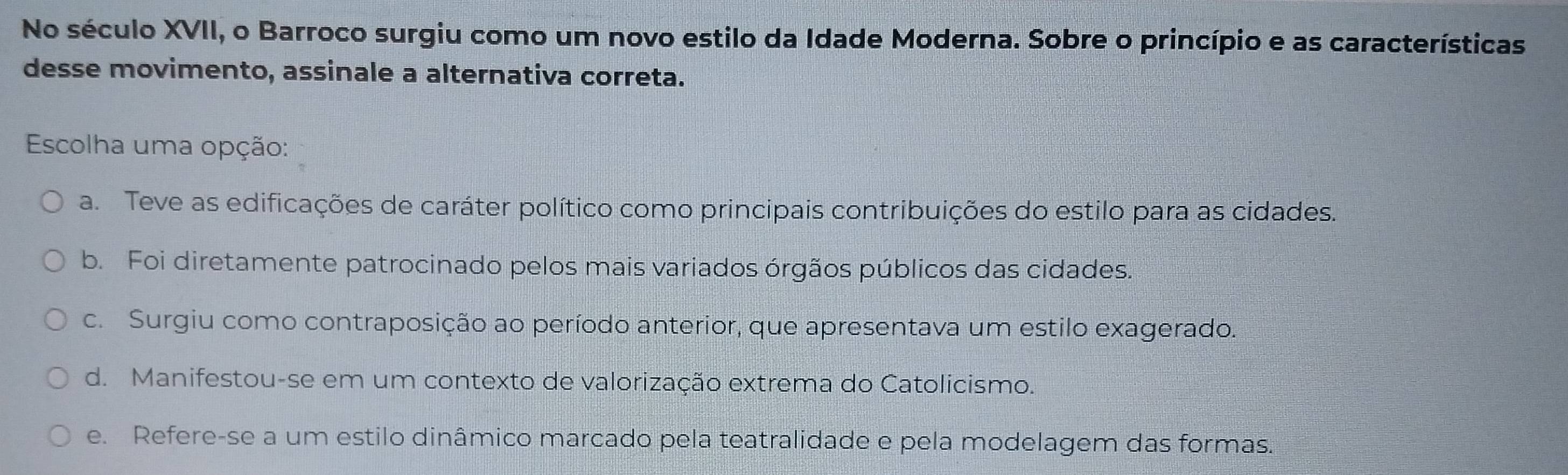 No século XVII, o Barroco surgiu como um novo estilo da Idade Moderna. Sobre o princípio e as características
desse movimento, assinale a alternativa correta.
Escolha uma opção:
a. Teve as edificações de caráter político como principais contribuições do estilo para as cidades.
b. Foi diretamente patrocinado pelos mais variados órgãos públicos das cidades.
c. Surgiu como contraposição ao período anterior, que apresentava um estilo exagerado.
d. Manifestou-se em um contexto de valorização extrema do Catolicismo.
e. Refere-se a um estilo dinâmico marcado pela teatralidade e pela modelagem das formas.