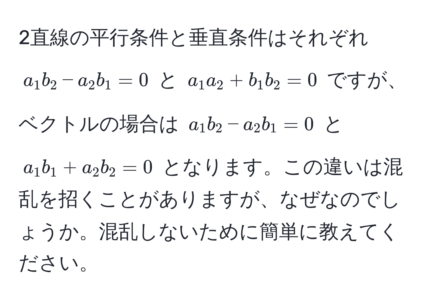 2直線の平行条件と垂直条件はそれぞれ $a_1b_2 - a_2b_1 = 0$ と $a_1a_2 + b_1b_2 = 0$ ですが、ベクトルの場合は $a_1b_2 - a_2b_1 = 0$ と $a_1b_1 + a_2b_2 = 0$ となります。この違いは混乱を招くことがありますが、なぜなのでしょうか。混乱しないために簡単に教えてください。