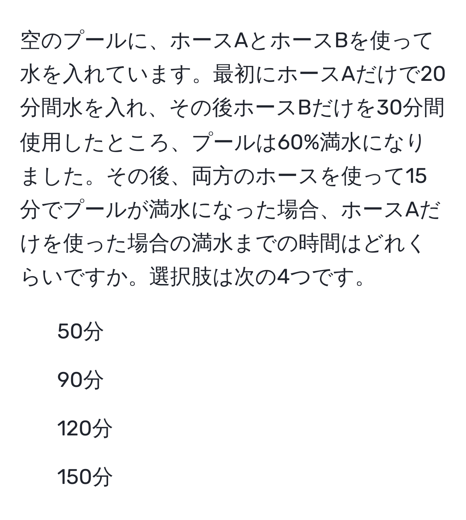 空のプールに、ホースAとホースBを使って水を入れています。最初にホースAだけで20分間水を入れ、その後ホースBだけを30分間使用したところ、プールは60%満水になりました。その後、両方のホースを使って15分でプールが満水になった場合、ホースAだけを使った場合の満水までの時間はどれくらいですか。選択肢は次の4つです。  
1. 50分  
2. 90分  
3. 120分  
4. 150分