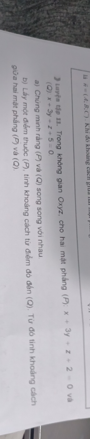 là overline n=(A;B;C). Khi đó khoảng cách gia h
# Luyện tập 11. Trong không gian Oxyz, cho hai mặt phẳng (P): x+3y+z+2=0 vá
(Q) x+3y+z+5=0. 
a) Chứng minh rằng (P) và (Q) song song với nhau.
b) Láy một điểm thuộc (P), tính khoảng cách từ điểm đó đến (Q). Từ đó tính khoảng cách
giữa hai mặt phẳng (P) và (Q).