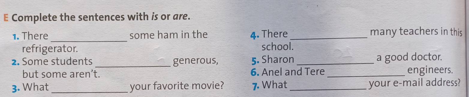 Complete the sentences with is or are. 
1. There_ some ham in the 4. There _many teachers in this 
refrigerator. 
school. 
2. Some students _generous, 5. Sharon _a good doctor. 
but some aren’t. 6. Anel and Tere _engineers. 
3. What _your favorite movie? 7 What_ 
your e-mail address?