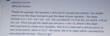 yesterday all 7:29 PM 
@Nicole Huston 
Thanks for posting! For question 1, let's see if I can get you started. You would 
need to use the slope formula to get the slope of your equation. The slope 
formula is m=(y2-y1)/(x2-x1).You can labe (0,12.7) as (x1,y1)
(x2,y2). Once you get the slope you can use y=mx+b , which is the slope- and (9,6.9) as 
intercept form to create your equation. Your b or y intercept is already given as 
one of the points, which is 12.7. Of course, the m or slope will be calculated by 
you using the formula. Give it a go!