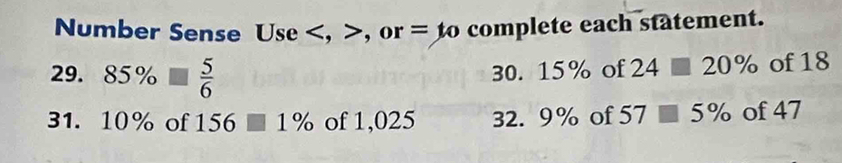 Number Sense Use , , or = to complete each statement.
29.85%  5/6  30. 15% of 24□ 20% of 18
31. 10% of 156 1% of 1,025 32. 9% of 57□ 5% of 47