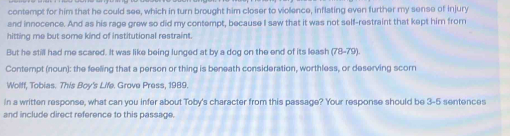 contempt for him that he could see, which in turn brought him closer to violence, inflating even further my sense of injury 
and innocence. And as his rage grew so did my contempt, because I saw that it was not self-restraint that kept him from 
hitting me but some kind of institutional restraint. 
But he still had me scared. It was like being lunged at by a dog on the end of its leash (78-79). 
Contempt (noun): the feeling that a person or thing is beneath consideration, worthless, or deserving scorn 
Wolff, Tobias. This Boy's Life. Grove Press, 1989. 
In a written response, what can you infer about Toby's character from this passage? Your response should be 3-5 sentences 
and include direct reference to this passage.
