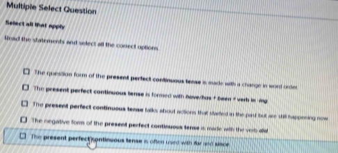 Multiple Select Question
Select all that apply
Read the statements and select all the correct options
The question form of the present perfect continuous tense is made with a change in word order
The present perfect continuous tense is formed with have/has + beea + verb in g
The present perfect continuous tense talks about actions that started in the past but are still happening now
The negative form of the present perfect continuous tense is made with the verb dd
The present perfect continuous tense is often used with for and since