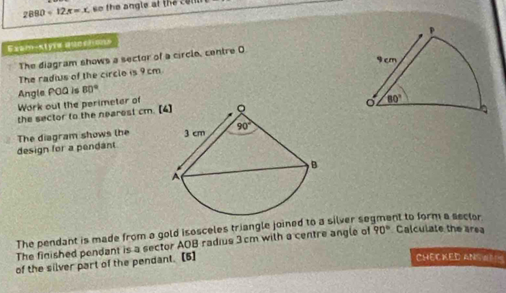 2880<12π =x so the angle at the c e ll 
Exam-styre qucctons
The diagram shows a sector of a circle, centre O
The radius of the circle is 9cm
Angle POQ is 80°
Work out the perimeter of
the sector to the nearest cm. [
The diagram shows the 
design for a pendant
The pendant is made from a gold isosceles triangle joined to a silver se nt to form a sector.
The finished pendant is a sector AOB radius 3cm with a centre angle of 90° Calculate the area
of the silver part of the pendant. [5]
CHECKED ANSWMS