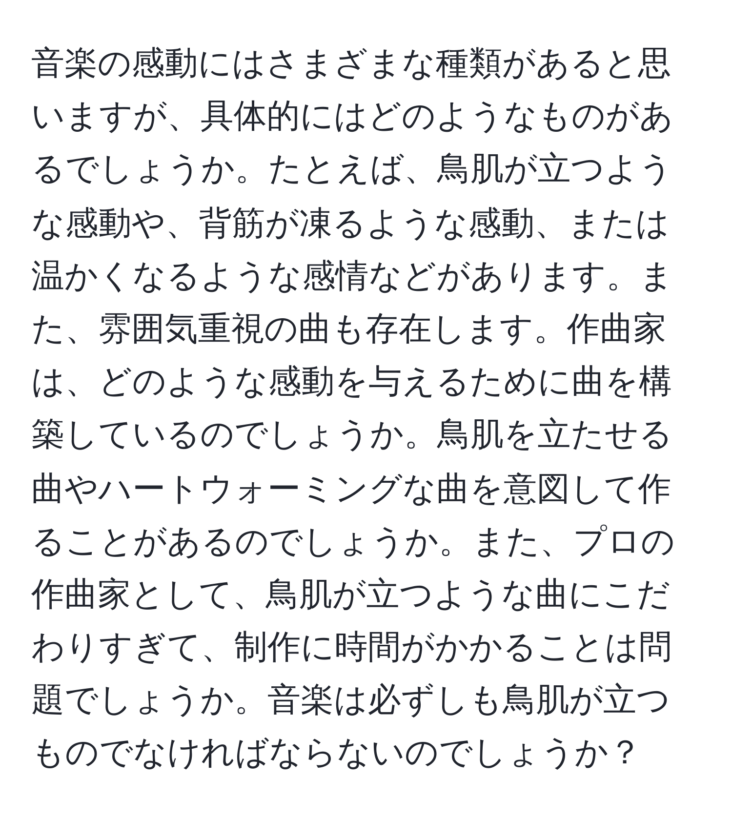 音楽の感動にはさまざまな種類があると思いますが、具体的にはどのようなものがあるでしょうか。たとえば、鳥肌が立つような感動や、背筋が凍るような感動、または温かくなるような感情などがあります。また、雰囲気重視の曲も存在します。作曲家は、どのような感動を与えるために曲を構築しているのでしょうか。鳥肌を立たせる曲やハートウォーミングな曲を意図して作ることがあるのでしょうか。また、プロの作曲家として、鳥肌が立つような曲にこだわりすぎて、制作に時間がかかることは問題でしょうか。音楽は必ずしも鳥肌が立つものでなければならないのでしょうか？