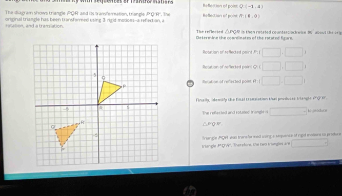 anty with sequences of Transformations Reflection of point Q:(-1,4)
The diagram shows triangle PQR and its transformation, triangle P'Q'R'
original triangle has been transformed using 3 rigid motions--a reflection, a '. The Reflection of point R:(0,0)
rotation. and a translation The reflected △ PQR is then rotated counterclockwise 90° about the orig
Determine the coordinates of the rotated figure.
Rotation of reflected point P:( □ ,□ )
Rotation of reflected point Q:(□ ,□ )
Rotation of reflected point R:(□ ,□ )
Finally, identify the final translation that produces triangle P"Q'R'.
The reflected and rotated triangle is □ = to produce
△ P'Q'R'. 
Triangle PQR was transformed using a sequence of rigid motions to produce
triangle P'Q'R'. Therefore, the two triangles are □