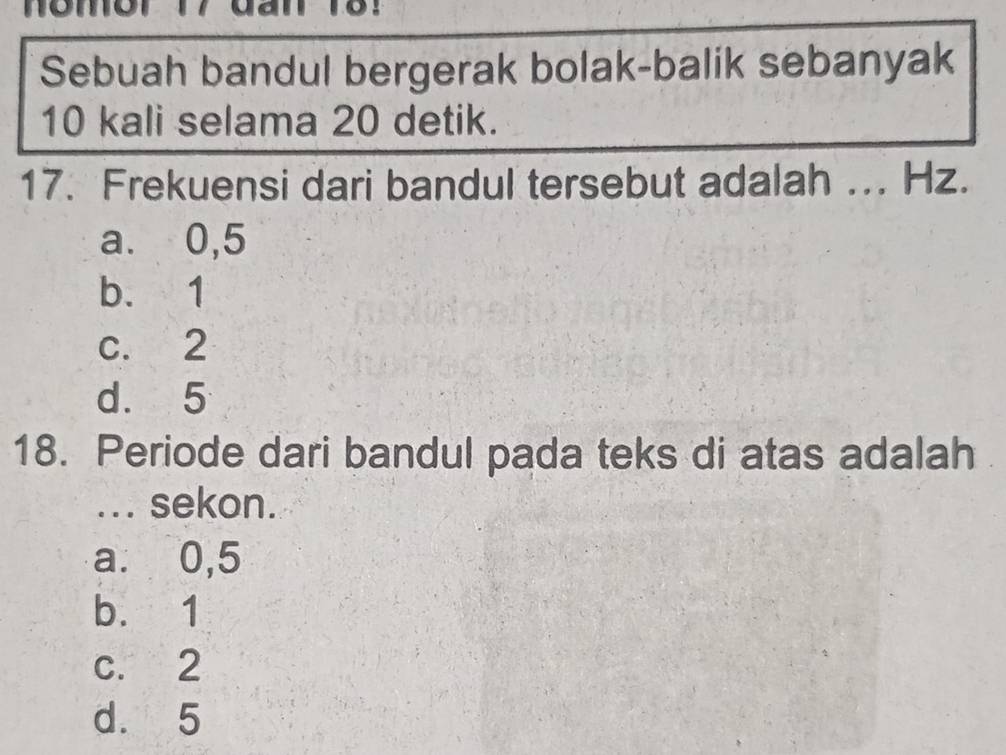 nomor 17 đan 18！
Sebuah bandul bergerak bolak-balik sebanyak
10 kali selama 20 detik.
17. Frekuensi dari bandul tersebut adalah _Hz.
a. 0,5
b. 1
c. 2
d. 5
18. Periode dari bandul pada teks di atas adalah
... sekon.
a. 0,5
b. 1
c. 2
d. 5