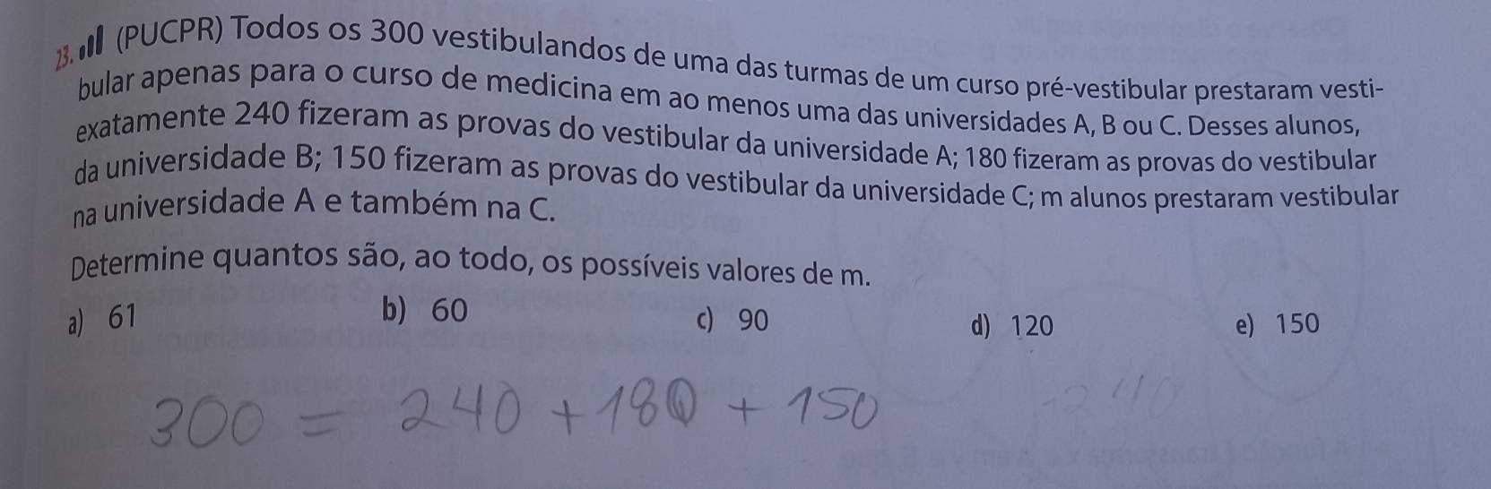 2 (PUCPR) Todos os 300 vestibulandos de uma das turmas de um curso pré-vestibular prestaram vesti-
bular apenas para o curso de medicina em ao menos uma das universidades A, B ou C. Desses alunos,
exatamente 240 fizeram as provas do vestibular da universidade A; 180 fizeram as provas do vestibular
da universidade B; 150 fizeram as provas do vestibular da universidade C; m alunos prestaram vestibular
na universidade A e também na C.
Determine quantos são, ao todo, os possíveis valores de m.
b) 60
a) 61 c) 90 d) 120 e) 150