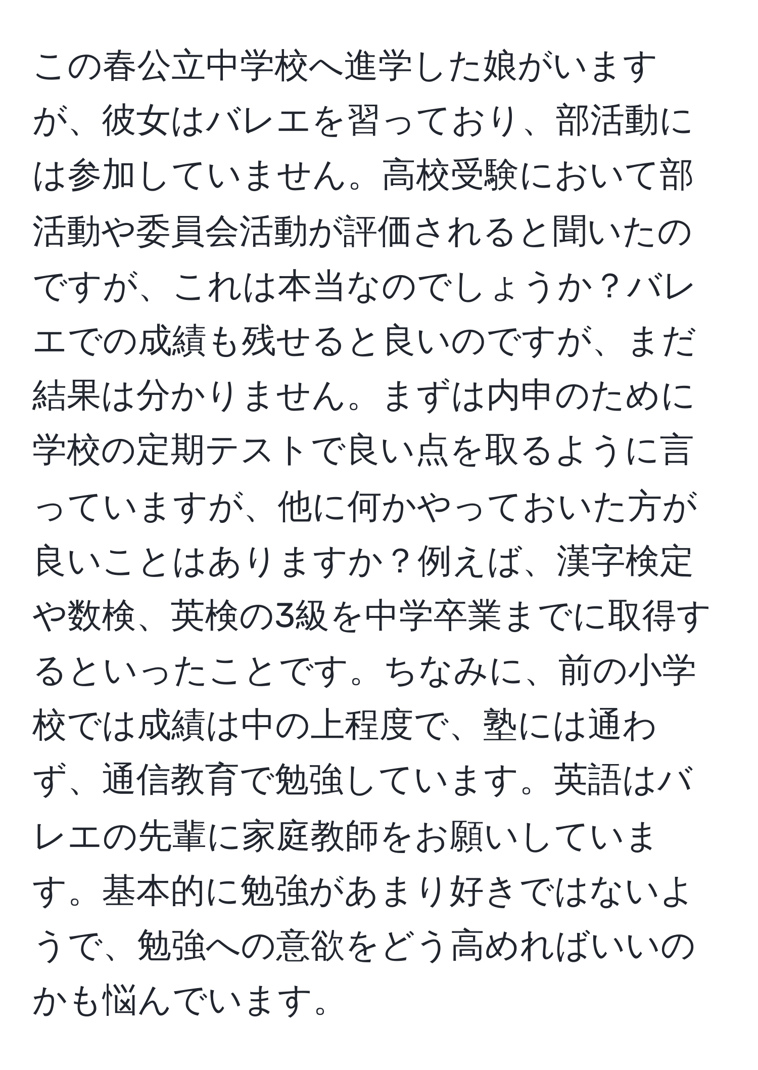 この春公立中学校へ進学した娘がいますが、彼女はバレエを習っており、部活動には参加していません。高校受験において部活動や委員会活動が評価されると聞いたのですが、これは本当なのでしょうか？バレエでの成績も残せると良いのですが、まだ結果は分かりません。まずは内申のために学校の定期テストで良い点を取るように言っていますが、他に何かやっておいた方が良いことはありますか？例えば、漢字検定や数検、英検の3級を中学卒業までに取得するといったことです。ちなみに、前の小学校では成績は中の上程度で、塾には通わず、通信教育で勉強しています。英語はバレエの先輩に家庭教師をお願いしています。基本的に勉強があまり好きではないようで、勉強への意欲をどう高めればいいのかも悩んでいます。