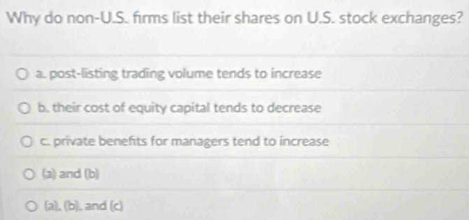 Why do non-U.S. firms list their shares on U.S. stock exchanges?
a. post-listing trading volume tends to increase
b. their cost of equity capital tends to decrease
c. private benefits for managers tend to increase
(a) and (b)
(a), (b), and (c)