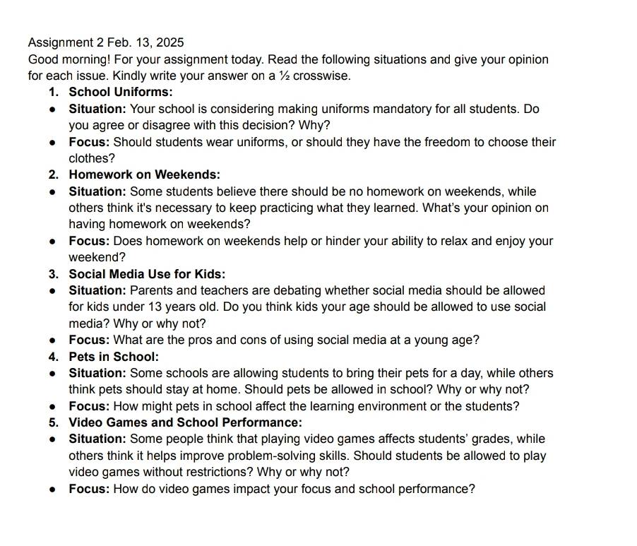 Assignment 2 Feb. 13, 2025 
Good morning! For your assignment today. Read the following situations and give your opinion 
for each issue. Kindly write your answer on a ½ crosswise. 
1. School Uniforms: 
Situation: Your school is considering making uniforms mandatory for all students. Do 
you agree or disagree with this decision? Why? 
Focus: Should students wear uniforms, or should they have the freedom to choose their 
clothes? 
2. Homework on Weekends: 
Situation: Some students believe there should be no homework on weekends, while 
others think it's necessary to keep practicing what they learned. What's your opinion on 
having homework on weekends? 
Focus: Does homework on weekends help or hinder your ability to relax and enjoy your 
weekend? 
3. Social Media Use for Kids: 
Situation: Parents and teachers are debating whether social media should be allowed 
for kids under 13 years old. Do you think kids your age should be allowed to use social 
media? Why or why not? 
Focus: What are the pros and cons of using social media at a young age? 
4. Pets in School: 
Situation: Some schools are allowing students to bring their pets for a day, while others 
think pets should stay at home. Should pets be allowed in school? Why or why not? 
Focus: How might pets in school affect the learning environment or the students? 
5. Video Games and School Performance: 
Situation: Some people think that playing video games affects students' grades, while 
others think it helps improve problem-solving skills. Should students be allowed to play 
video games without restrictions? Why or why not? 
Focus: How do video games impact your focus and school performance?