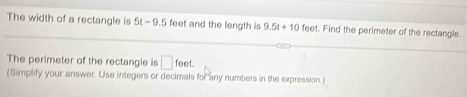 The width of a rectangle is 51 - 1 x=0 feet and the length is 9.5t+10feet. Find the perimeter of the rectangle. 
The perimeter of the rectangle is □ feet. 
(Simplify your answer. Use integers or decimals for any numbers in the expression.)