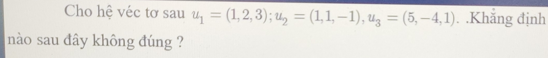 Cho hệ véc tơ sau u_1=(1,2,3); u_2=(1,1,-1), u_3=(5,-4,1). .Khắng định 
nào sau đây không đúng ?