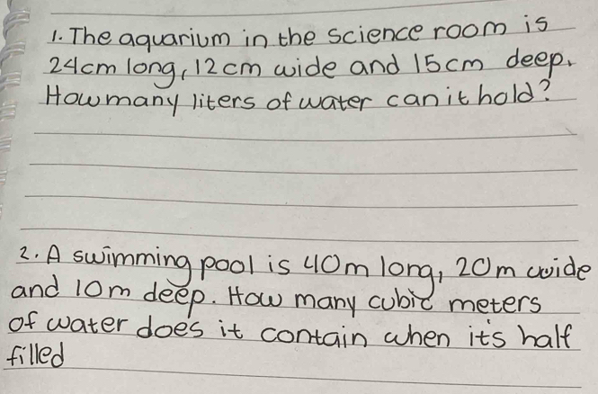 The aquarium in the science room is
24cm long, 12 cm wide and 15 cm deep. 
Howmany liters of water canithold? 
2. A swimming pool is uOm long, 20m coide 
and 10m deep. How many cubic meters
of water does it contain when its half 
filled