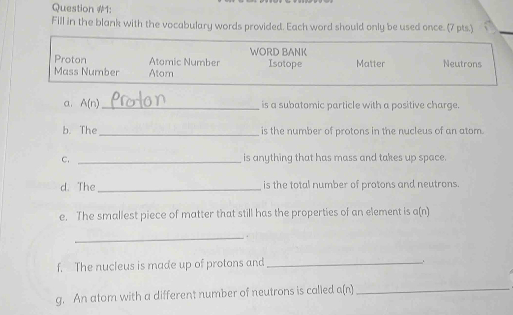 Question #1: 
Fill in the blank with the vocabulary words provided. Each word should only be used once. (7 pts.) 
a. A(n) _ is a subatomic particle with a positive charge. 
b. The_ is the number of protons in the nucleus of an atom. 
C. _is anything that has mass and takes up space. 
d. The _is the total number of protons and neutrons. 
e. The smallest piece of matter that still has the properties of an element is a(n)
_ 
f. The nucleus is made up of protons and_ 
、 
g. An atom with a different number of neutrons is called a(n 1 _