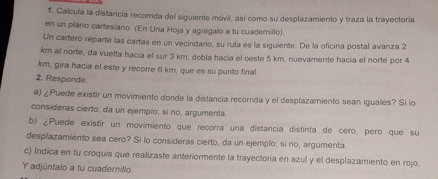 Calcula la distancia recorrida del siguiente móvil, así como su desplazamiento y traza la trayectoria 
en un plano cartesiano. (En Una Hoja y agrégalo a tu cuadernillo). 
Un cartero reparte las cartas en un vecindario, su ruta es la siguiente: De la oficina postal avanza 2
km al norte, da vuelta hacia el sur 3 km, dobla hacia el oeste 5 km, nuevamente hacia el norte por 4
km, gira hacia el este y recorre 6 km, que es su punto final. 
2. Responde. 
a) ¿Puede existir un movimiento donde la distancia recorrida y el desplazamiento sean iguales? Si lo 
consideras cierto, da un ejemplo; si no, argumenta. 
b) ¿Puede existir un movimiento que recorra una distancia distinta de cero, pero que su 
desplazamiento sea cero? Si lo consideras cierto, da un ejemplo; si no, argumenta. 
c) Indica en tu croquis que realizaste anteriormente la trayectoria en azul y el desplazamiento en rojo. 
Y adjúntalo a tu cuadernillo.