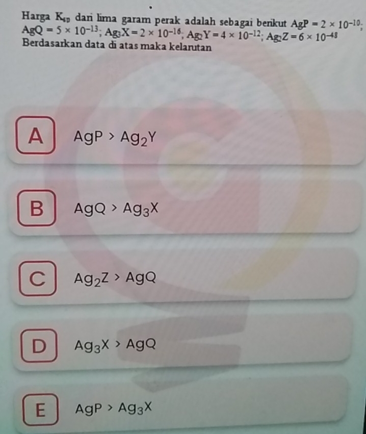 Harga K_sp dari lima garam perak adalah sebagai benkut AgP=2* 10^(-10);
AgQ=5* 10^(-13); Ag_3X=2* 10^(-16); Ag_2Y=4* 10^(-12); Ag_2Z=6* 10^(-48) Berdasarkan data di atas maka kelarutan
A AgP>Ag_2Y
B AgQ>Ag_3X
C Ag_2Z>AgQ
D Ag_3X>AgQ
E AgP>Ag_3X