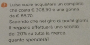 Luisa vuole acquistare un completo 
che costa € 308,90 e una gonna 
da € 85,70. 
Sapendo che nel giro di pochi giorni 
il negozio effettuerà uno sconto 
del 20% su tutta la merce, 
quanto spenderà?