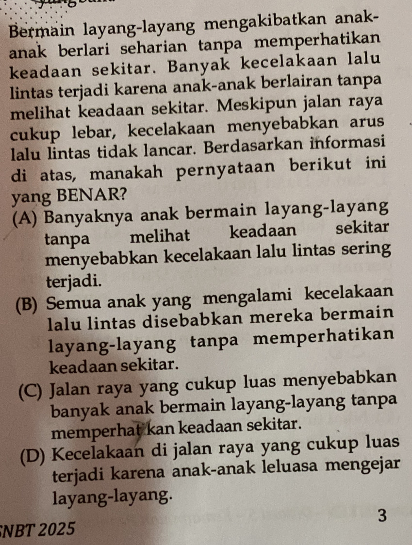 Bermain layang-layang mengakibatkan anak-
anak berlari seharian tanpa memperhatikan 
keadaan sekitar. Banyak kecelakaan lalu
lintas terjadi karena anak-anak berlairan tanpa
melihat keadaan sekitar. Meskipun jalan raya
cukup lebar, kecelakaan menyebabkan arus
lalu lintas tidak lancar. Berdasarkan informasi
di atas, manakah pernyataan berikut ini
yang BENAR?
(A) Banyaknya anak bermain layang-layang
tanpa melihat keadaan sekitar
menyebabkan kecelakaan lalu lintas sering
terjadi.
(B) Semua anak yang mengalami kecelakaan
lalu lintas disebabkan mereka bermain
layang-layang tanpa memperhatikan
keadaan sekitar.
(C) Jalan raya yang cukup luas menyebabkan
banyak anak bermain layang-layang tanpa
memperhat kan keadaan sekitar.
(D) Kecelakaan di jalan raya yang cukup luas
terjadi karena anak-anak leluasa mengejar
layang-layang.
3
NBT 2025