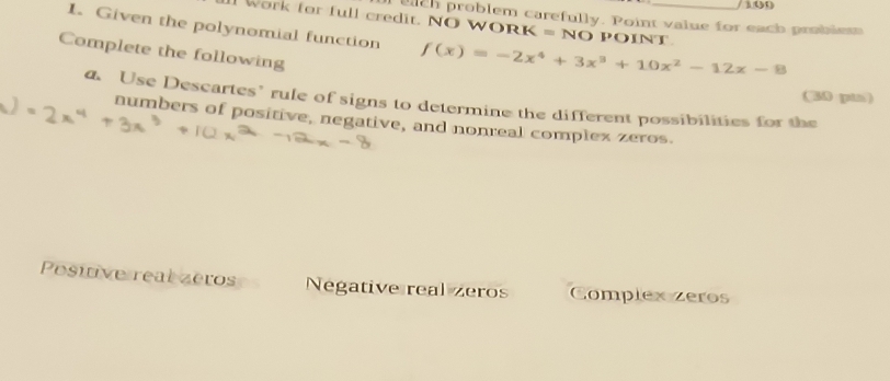 eich problem carefully. Point value for each problem 
1. Given the polynomial function f(x)=-2x^4+3x^3+10x^2-12x-8 _ 
Work for full credit. NO WORk =NOPOINT 
Complete the following 
(30 pin) 
a. Use Descartes’ rule of signs to determine the different possibilities for the 
numbers of positive, negative, and nonreal complex zeros. 
Posiive real zeros Negative real zeros Complex zeros