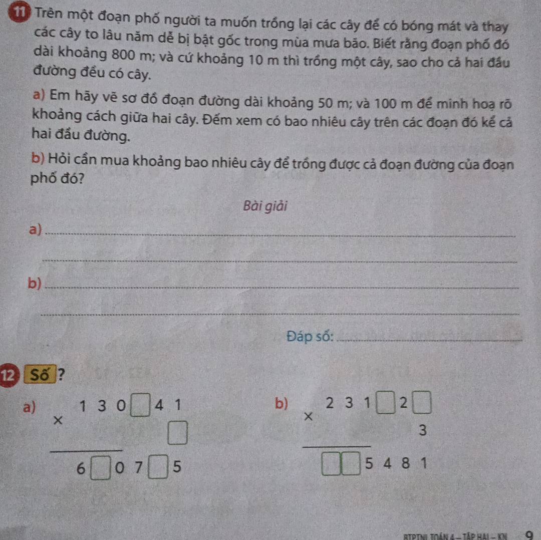 Trên một đoạn phố người ta muốn trồng lại các cây đế có bóng mát và thay
các cây to lâu năm dẻ bị bật gốc trong mùa mưa bão. Biết rằng đoạn phố đó
dài khoảng 800 m; và cứ khoảng 10 m thì trồng một cây, sao cho cả hai đầu
đường đều có cây.
a) Em hãy vẽ sơ đồ đoạn đường dài khoảng 50 m; và 100 m để minh hoạ rõ
khoảng cách giữa hai cây. Đếm xem có bao nhiêu cây trên các đoạn đó kế cả
hai đầu đường.
b) Hỏi cần mua khoảng bao nhiêu cây để trồng được cả đoạn đường của đoạn
phố đó?
Bài giải
a)_
_
b)_
_
Đáp số:_
12 Số?
a) beginarrayr * 130□ 41 hline 6□ 07□ 5endarray
b) beginarrayr 231□ 2□  * 3 hline □ 5481endarray
RTPTNi tián 4 - Tập Hai - kN 9
