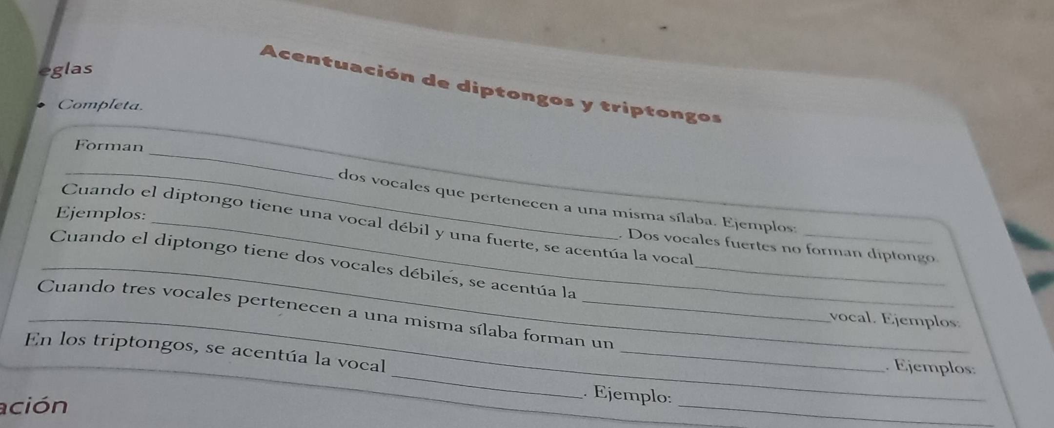 eglas 
A centuación de diptongos y triptongos 
Completa. 
_ 
_ 
Forman 
_dos vocales que pertenecen a una misma sílaba. Ejemplos: 
Ejemplos: 
Cuando el diptongo tiene una vocal débil y una fuerte, se acentúa la vocal_ 
. Dos vocales fuertes no forman diptongo 
_Cuando el diptongo tiene dos vocales débiles, se acentúa la_ 
_ Cuando tres vocales pertenecen a una misma sílaba forman un 
vocal. Ejemplos. 
_ 
_ 
En los triptongos, se acentúa la vocal 
Ejemplos: 
ación 
_ 
. Ejemplo: