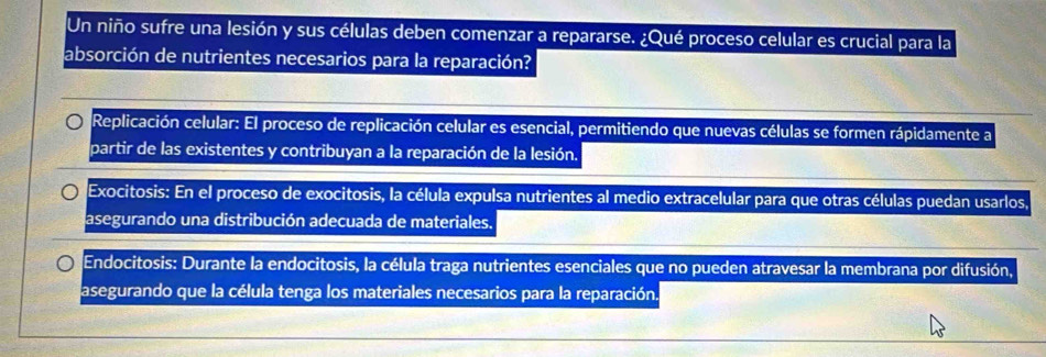 Un niño sufre una lesión y sus células deben comenzar a repararse. ¿Qué proceso celular es crucial para la
absorción de nutrientes necesarios para la reparación?
Replicación celular: El proceso de replicación celular es esencial, permitiendo que nuevas células se formen rápidamente a
partir de las existentes y contribuyan a la reparación de la lesión.
Exocitosis: En el proceso de exocitosis, la célula expulsa nutrientes al medio extracelular para que otras células puedan usarlos.
asegurando una distribución adecuada de materiales.
Endocitosis: Durante la endocitosis, la célula traga nutrientes esenciales que no pueden atravesar la membrana por difusión,
asegurando que la célula tenga los materiales necesarios para la reparación.