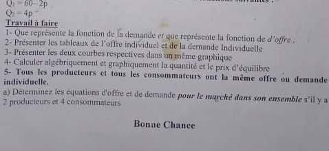 Q_1=60-2p
Q_2=4p^-
Travail à faire 
1- Que représente la fonction de la demande et que représente la fonction de d'offre ; 
2- Présenter les tableaux de l'offre individuel et de la demande Individuelle 
3- Présenter les deux courbes respectives dans un même graphique 
4- Calculer algébriquement et graphiquement la quantité et le prix d'équilibre 
5- Tous les producteurs et tous les consommateurs ont la même offre ou demande 
individuelle. 
a) Déterminez les équations d'offre et de demande pour le marché dans son ensemble s'il y a
2 producteurs et 4 consommateurs 
Bonne Chance