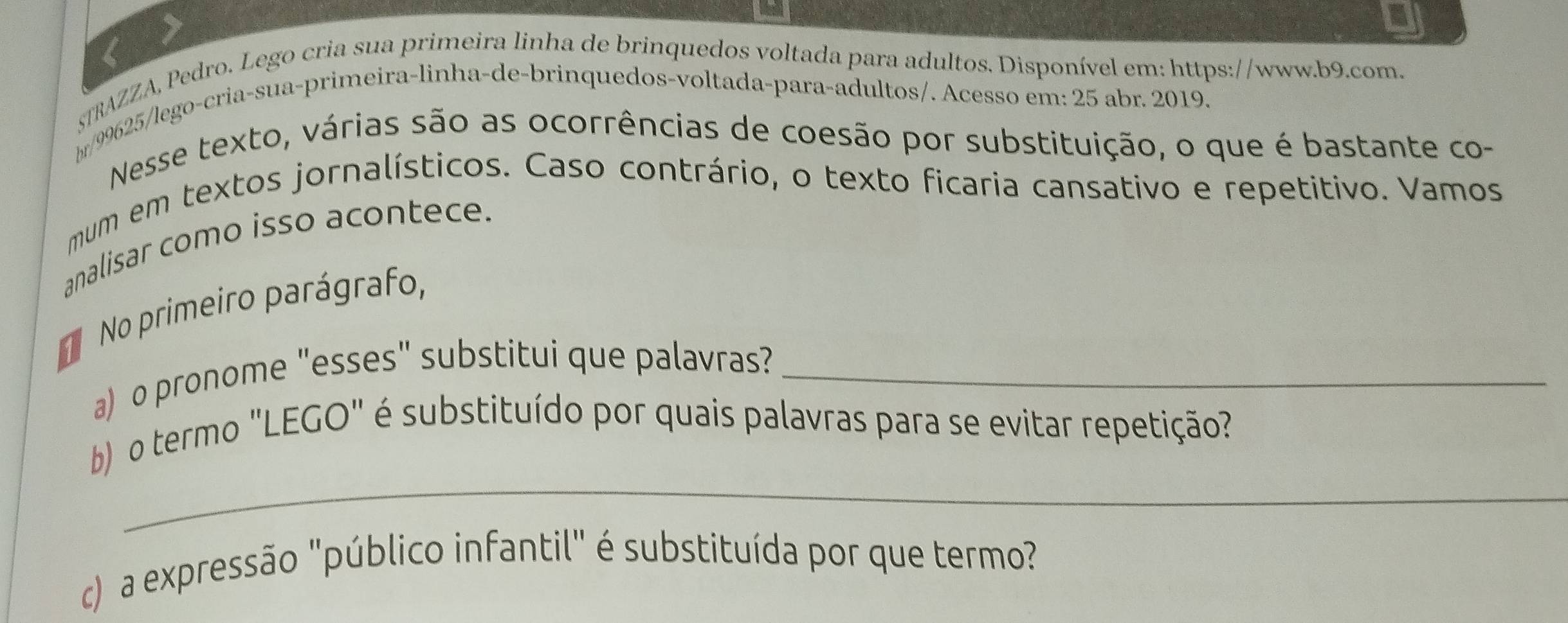 şTRAZZA, Pedro. Lego cria sua primeira linha de brinquedos voltada para adultos. Disponível em: https://www.b9.com. 
br/99625/lego-cria-sua-primeira-linha-de-brinquedos-voltada-para-adultos/. Acesso em: 25 abr. 2019. 
Nesse texto, várias são as ocorrências de coesão por substituição, o que é bastante co- 
mum em textos jornalísticos. Caso contrário, o texto ficaria cansativo e repetitivo. Vamos 
analisar como isso acontece. 
No primeiro parágrafo, 
a) o pronome "esses" substitui que palavras?_ 
_ 
b o termo "LEGO" é substituído por quais palavras para se evitar repetição? 
c) a expressão "público infantil" é substituída por que termo?