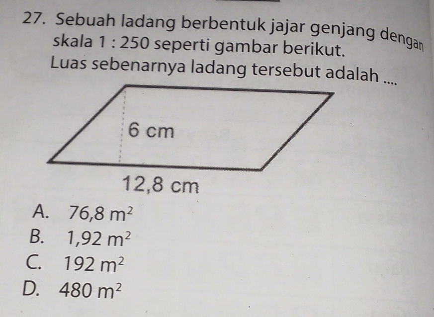 Sebuah ladang berbentuk jajar genjang dengan
skala 1:250 seperti gambar berikut.
Luas sebenarnya ladang tersebut adalah ....
A. 76,8m^2
B. 1,92m^2
C. 192m^2
D. 480m^2