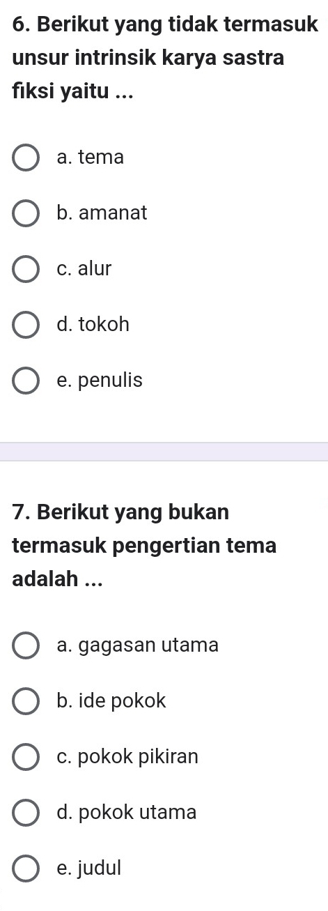 Berikut yang tidak termasuk
unsur intrinsik karya sastra
fiksi yaitu ...
a. tema
b. amanat
c. alur
d. tokoh
e. penulis
7. Berikut yang bukan
termasuk pengertian tema
adalah ...
a. gagasan utama
b. ide pokok
c. pokok pikiran
d. pokok utama
e. judul