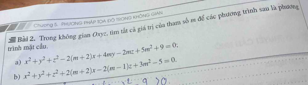 Chương 5. PHƯONG PHÁP TỌA ĐỘ TRONG KHÔNG GIAN
# Bài 2. Trong không gian Oxyz, tìm tất cả giá trị của tham số m để các phương trình sau là phương
trình mặt cầu.
a) x^2+y^2+z^2-2(m+2)x+4my-2mz+5m^2+9=0; 
b) x^2+y^2+z^2+2(m+2)x-2(m-1)z+3m^2-5=0.