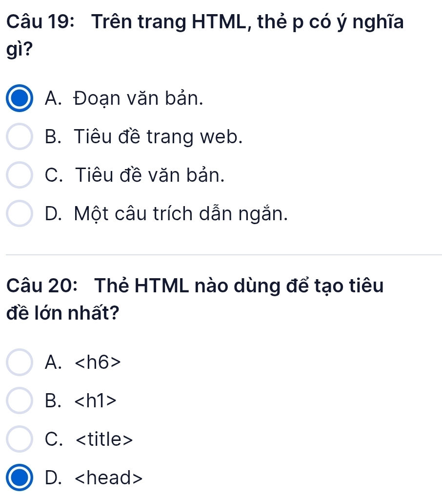 Trên trang HTML, thẻ p có ý nghĩa
gì?
A. Đoạn văn bản.
B. Tiêu đề trang web.
C. Tiêu đề văn bản.
D. Một câu trích dẫn ngắn.
Câu 20: Thẻ HTML nào dùng để tạo tiêu
đề lớn nhất?
A.
B.
C. itle
D.