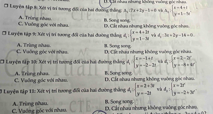 D. Cắt nhau nhưng không vuông góc nhau.
Luyện tập 8: Xét vị trí tương đối của hai đường thẳng: △ _1:7x+2y-1=0 và △ _2:beginarrayl x=4+t y=1-5tendarray. .
A. Trùng nhau. B. Song song.
C. Vuông góc với nhau. D. Cắt nhau nhưng không vuông góc nhau.
Luyện tập 9: Xét vị trí tương đối của hai đường thẳng d_1:beginarrayl x=4+2t y=1-3tendarray. và d_2:3x+2y-14=0.
A. Trùng nhau. B. Song song.
C. Vuông góc với nhau. D. Cắt nhau nhưng không vuông góc nhau.
] * Luyện tập 10: Xét vị trí tương đối của hai đường thẳng d_1:beginarrayl x=-1+t y=-2-2tendarray. và d_2:beginarrayl x=2-2t' y=-8+4t'endarray. .
A. Trùng nhau. B. Song song.
C. Vuông góc với nhau. D. Cắt nhau nhưng không vuông góc nhau.
J Luyện tập 11: Xét vị trí tương đối của hai đường thắng d_1:beginarrayl x=2+3t y=-2tendarray. và d_2:beginarrayl x=2t' y=-2+3t'endarray. .
A. Trùng nhau. B. Song song.
C. Vuông góc với nhau. D. Cắt nhau nhưng không vuông góc nhau.
2x+4=0