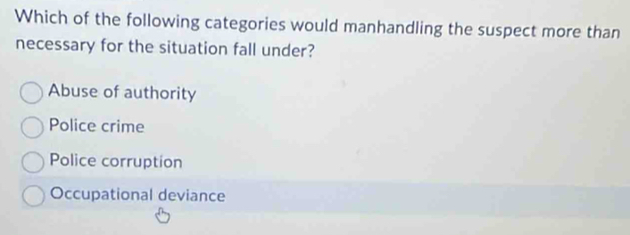 Which of the following categories would manhandling the suspect more than
necessary for the situation fall under?
Abuse of authority
Police crime
Police corruption
Occupational deviance