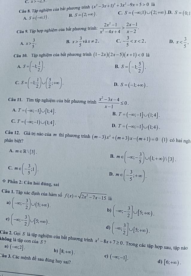 C. x>-2,5.
Câu 8. Tập nghiệm của bất phương trình (x^2-3x+1)^2+3x^2-9x+5>0 là
A. S=(-∈fty ;1). B. S=(2;+∈fty ). C. S=(-∈fty ;1)∪ (2;+∈fty ) .D. S=(0;1
Câu 9. Tập hợp nghiệm của bất phương trình:  (2x^2-1)/x^2-4x+4 > (2x-1)/x-2 .
A. x> 3/5 . B. x> 3/5 v2 dx!= 2. C. - 3/5  D. x
Câu 10. Tập nghiệm của bất phương trình (1-2x)(2x-5)(x+1)<0</tex> là
A. S=(-1; 1/2 ). B. S=(-1; 5/2 ).
C. S=(-1; 1/2 )∪ ( 5/2 ;+∈fty ). S=(-1;+∈fty ).
D.
Câu 11. Tìm tập nghiệm của bắt phương trình  (x^2-3x-4)/x-1 ≤ 0.
A. T=(-∈fty ;-1]∪ [1;4].
B. T=(-∈fty ;-1]∪ (1;4].
C. T=(-∈fty ;-1)∪ (1;4].
D. T=(-∈fty ;-1]∪ (1;4).
Câu 12. Giá trị nào của m thì phương trình (m-3)x^2+(m+3)x-(m+1)=0
phân biệt? (1) có hai ngh
A. m∈ R| 3 .
B. m∈ (-∈fty ;- 3/5 )∪ (1;+∈fty )vee  3 .
C. m∈ (- 3/5 ;1).
D. m∈ (- 3/5 ;+∈fty ).
* Phần 2: Câu hỏi đúng, sai
Câu 1. Tập xác định của hàm số f(x)=sqrt(2x^2-7x-15) là
a) (-∈fty ;- 3/2 )∪ (5;+∈fty ). b) (-∈fty ;- 3/2 ]∪ [5;+∈fty ).
c) (-∈fty ;- 3/2 )∪ [5;+∈fty ). d) (-∈fty ; 3/2 ]∪ [5;+∈fty ).
Câu 2. Gọi S là tập nghiệm của bất phương trình x^2-8x+7≥ 0. Trong các tập hợp sau, tập nào
không là tập con của S ?
a) (-∈fty ;2]. b) [8;+∈fty ). c) (-∈fty ;-1]. [6;+∈fty ).
Câu 3. Các mệnh đề sau đúng hay sai?
d)