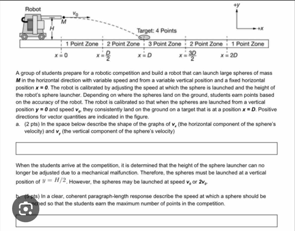 A group of students prepare for a robotic competition and build a robot that can launch large spheres of mass
M in the horizontal direction with variable speed and from a variable vertical position and a fixed horizontal
position x=0. The robot is calibrated by adjusting the speed at which the sphere is launched and the height of
the robot's sphere launcher. Depending on where the spheres land on the ground, students earn points based
on the accuracy of the robot. The robot is calibrated so that when the spheres are launched from a vertical
position y=0 and speed V_0' they consistently land on the ground on a target that is at a position x=D. Positive
directions for vector quantities are indicated in the figure.
a. (2 pts) In the space below describe the shape of the graphs of v (the horizontal component of the sphere's
velocity) and v (the vertical component of the sphere's velocity)
When the students arrive at the competition, it is determined that the height of the sphere launcher can no
longer be adjusted due to a mechanical malfunction. Therefore, the spheres must be launched at a vertical
position of y=H/2. However, the spheres may be launched at speed V_0 or 2v_0.
b. (5 pts) In a clear, coherent paragraph-length response describe the speed at which a sphere should be
nched so that the students earn the maximum number of points in the competition.