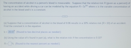 The concentration of alcohol in a person's blood is measurable. Suppose that the relative risk R (given as a percent) of 
having an accident while driving a car can be modeled by the equation R=3e^(kx) where x is the variable concentration of 
alcohol in the blood and k is a constant. 
(a) Suppose that a concentration of alcohol in the blood of 0.06 results in a 10% relative risk R=10) of an accident. 
Find the constant k in the equation
k=20.07° (Round to two decimal places as needed.) 
(b) Using the value of k found in part (a), what is the relative risk if the concentration is 0.107
R=□ % (Round to the nearest percent as needed.)