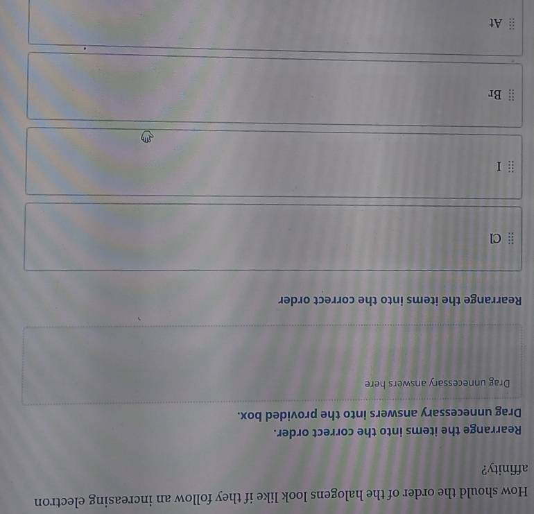 How should the order of the halogens look like if they follow an increasing electron 
affinity? 
Rearrange the items into the correct order. 
Drag unnecessary answers into the provided box. 
Drag unnecessary answers here 
Rearrange the items into the correct order 
Cl 
Br 
At