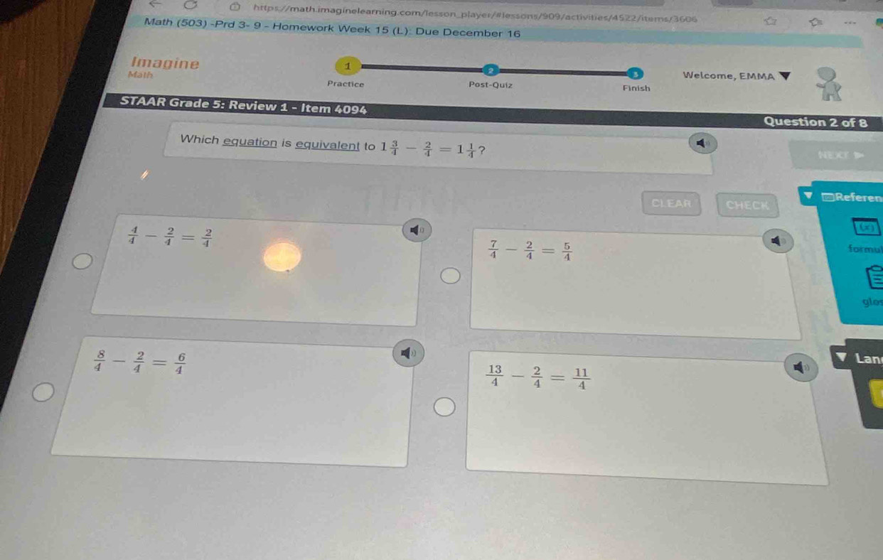 Math (503) -Prd 3- 9 - Homework Week 15 (L): Due December 16
Imagine 1 Welcome, EMMA
Malh Practice Post-Quiz Finish
STAAR Grade 5: Review 1 - Item 4094
Question 2 of 8
Which equation is equivalent to 1 3/4 - 2/4 =1 1/4  ?
A
NEXT 
CLEAR CHECK -Referen
 4/4 - 2/4 = 2/4 
(x)
 7/4 - 2/4 = 5/4 
formu
glo
 8/4 - 2/4 = 6/4 
Lan
 13/4 - 2/4 = 11/4 