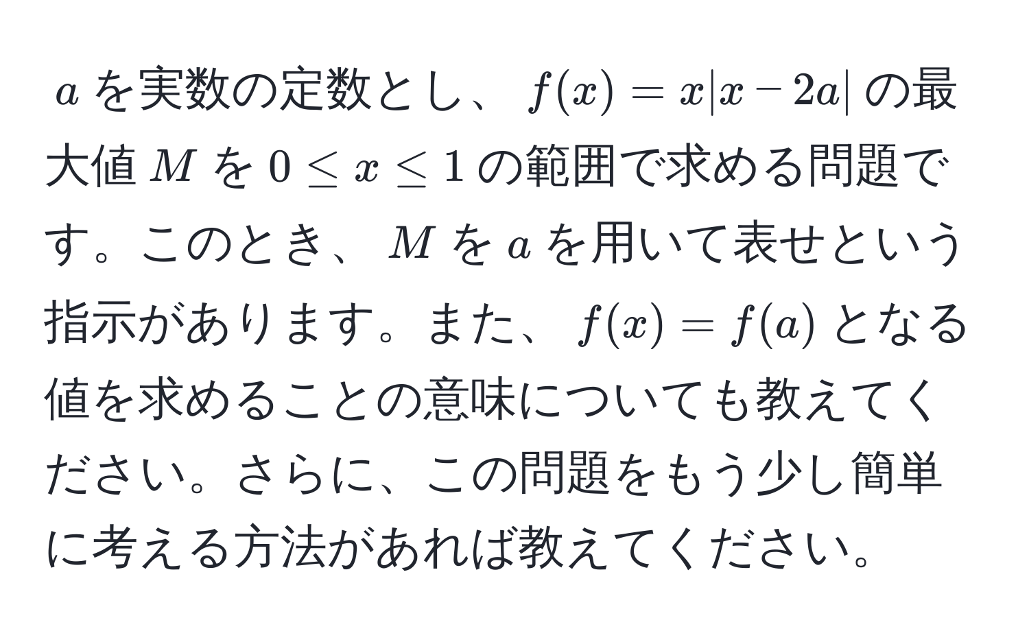 $a$を実数の定数とし、$f(x) = x |x - 2a|$の最大値$M$を$0 ≤ x ≤ 1$の範囲で求める問題です。このとき、$M$を$a$を用いて表せという指示があります。また、$f(x) = f(a)$となる値を求めることの意味についても教えてください。さらに、この問題をもう少し簡単に考える方法があれば教えてください。