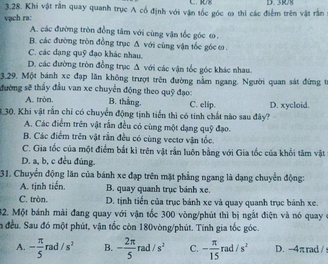 R/8 D. 3R/8
3.28. Khi vật rắn quay quanh trục A cố định với vận tốc góc ω thì các điểm trên vật rấn
vạch ra:
A. các đường tròn đồng tâm với cùng vận tốc góc ω.
B. các đường tròn đồng trục Δ với cùng vận tốc gócω.
C. các dạng quỹ đạo khác nhau.
D. các đường tròn đồng trục Δ với các vận tốc góc khác nhau.
3.29. Một bánh xc đạp lăn không trượt trên đường nằm ngang. Người quan sát đứng từ
đường sẽ thấy đầu van xe chuyền động theo quỹ đạo:
B. thắng.
A. tròn. C. elip.
D. xycloid.
8.30. Khi vật rắn chỉ có chuyển động tịnh tiến thì có tính chất nào sau đây?
A. Các điểm trên vật rắn đều có cùng một dạng quỹ đạo.
B. Các điểm trên vật rắn đều có cùng vectơ vận tốc.
C. Gia tốc của một điểm bất kì trên vật rắn luôn bằng với Gia tốc của khối tâm vật
D. a, b, c đều đúng.
31. Chuyển động lăn của bánh xe đạp trên mặt phẳng ngang là dạng chuyển động:
A. tịnh tiến. B. quay quanh trục bánh xe.
C. tròn. D. tịnh tiến của trục bánh xe và quay quanh trục bánh xe.
32. Một bánh mài đang quay với vận tốc 300 vòng/phút thì bị ngắt điện và nó quay ở
n đều. Sau đó một phút, vận tốc còn 180vòng/phút. Tính gia tốc góc.
A. - π /5  rad /s^2 B. - 2π /5  rad /s^2 C. - π /15 rad/s^2 D. -4πrad / s