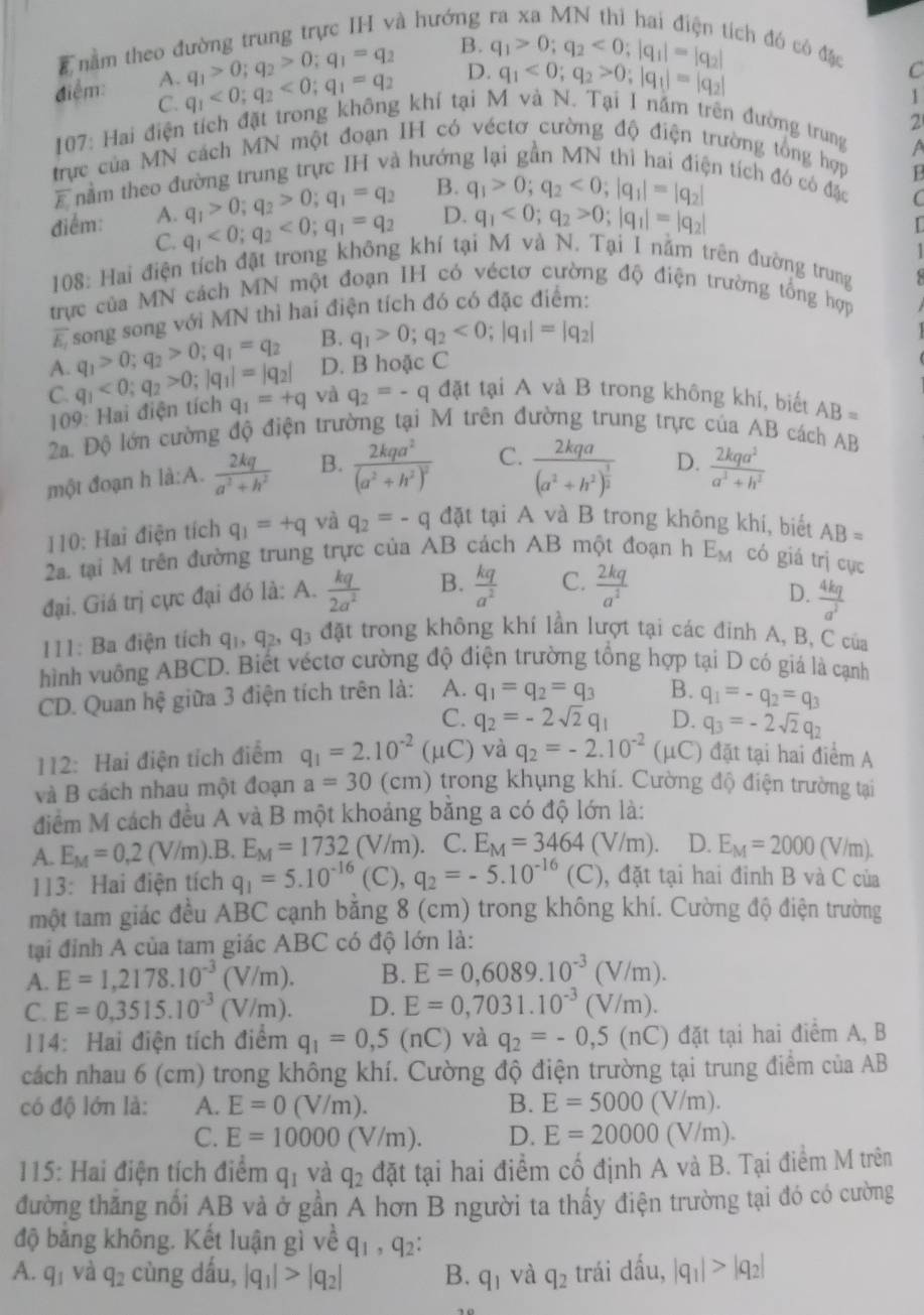 nằm theo đường trung trực IH và hướng
q_1>0;q_2>0;q_1=q_2 B.
tích đó có đặc C
q_1<0;q_2>0;|q_1|=|q_2|
điểm: A. q_1<0;q_2<0;q_1=q_2 D. q_1>0;q_2<0;|q_1|=|q_2|
C.
1
2
* 107: Hai điện tích đặt trong không khí tại M và N. Tại I năm trên đường trung
a
trực của MN cách MN một đoạn IH có véctơ cường độ điện trường tổng hợp
E nằm theo đường trung trực IH và hướn
en tích đó có đặc C
q_1>0;q_2>0;q_1=q_2 B. q_1>0;q_2<0;|q_1|=|q_2|
1
điểm: A. q_1<0;q_2<0;q_1=q_2 D. q_1<0;q_2>0;|q_1|=|q_2|
C.
108: Hai điện tích đặt trong không khí tại M và N. Tại I nằm trên đường trung   
trực của MN cách MN một đoạn IH có véctơ cường độ điện trường tổng hợp
overline E_1 song song với MN thì hai điện tích đó có đặc điểm:
B. q_1>0;q_2<0;|q_1|=|q_2|
A. q_1>0;q_2>0;q_1=q_2 D. B hoặc C
C. q_1<0;q_2>0;|q_1|=|q_2| q_1=+q và q_2=-q đặt tại A và B trong không khí, biết AB=
109: Hai điện tích
2a. Độ lớn cường độ điện trường tại M trên đường trung trực của AB cách AB
một đoạn h là:A.  2kq/a^2+h^2  B. frac 2kqa^2(a^2+h^2)^2 C. frac 2kqa(a^2+h^2)^ 3/2  D.  2kqa^2/a^2+h^2 
110: Hai điện tích q_1=+q và q_2=-q đặt tại A và B trong không khí, biết AB=
2. tại M trên đường trung trực của . AB 3 cách AB một đoạn h E_M có giá trị cục
đại. Giá trị cực đại đó là: A.  kq/2a^2  B.  kq/a^2  C.  2kq/a^2 
D.  4kq/a^3 
11: Ba điện tích q_1,q_2,q_3 đặt trong không khí lần lượt tại các đỉnh A, B, C của
hình vuông ABCD. Biết véctơ cường độ điện trường tổng hợp tại D có giá là cạnh
CD. Quan hệ giữa 3 điện tích trên là: A. q_1=q_2=q_3 B. q_1=-q_2=q_3
C. q_2=-2sqrt(2)q_1 D. q_3=-2sqrt(2)q_2
112: Hai điện tích điểm q_1=2.10^(-2)(mu C) và q_2=-2.10^(-2) (μC) đặt tại hai điểm A
và B cách nhau một đoạn a=30 1 cm) trong khụng khí. Cường độ điện trường tại
điểm M cách đều A và B một khoảng băng a có độ lớn là:
A. E_M=0,2(V/m). .B. E_M=1732(V/m). C. E_M=3464(V/m). D. E_M=2000(V/m).
113: Hai điện tích q_1=5.10^(-16)(C),q_2=-5.10^(-16)(C) , đặt tại hai đỉnh B và C của
một tam giác đều ABC cạnh bằng 8 (cm) trong không khí. Cường độ điện trường
tại đỉnh A của tam giác ABC có độ lớn là:
A. E=1,2178.10^(-3)(V/m). B. E=0,6089.10^(-3)(V/m).
C. E=0,3515.10^(-3)(V/m). D. E=0,7031.10^(-3)(V/m).
14: Hai điện tích điểm q_1=0,5(nC) và q_2=-0,5(nC) đặt tại hai điểm A, B
cách nhau 6 (cm) trong không khí. Cường độ điện trường tại trung điểm của AB
có độ lớn là: A. E=0(V/m). B. E=5000(V/m).
C. E=10000(V/m). D. E=20000(V/m).
115: Hai điện tích điểm q_1 và q_2 đặt tại hai điểm cố định A và B. Tại điểm M trên
đường thăng nổi AB và ở gần A hơn B người ta thấy điện trường tại đó có cường
độ bằng không. Kết luận gì về q_1,q_2:
A. q_1 và q_2 cùng dấu, |q_1|>|q_2| B. q_1 và q_2 trái dấu, |q_1|>|q_2|