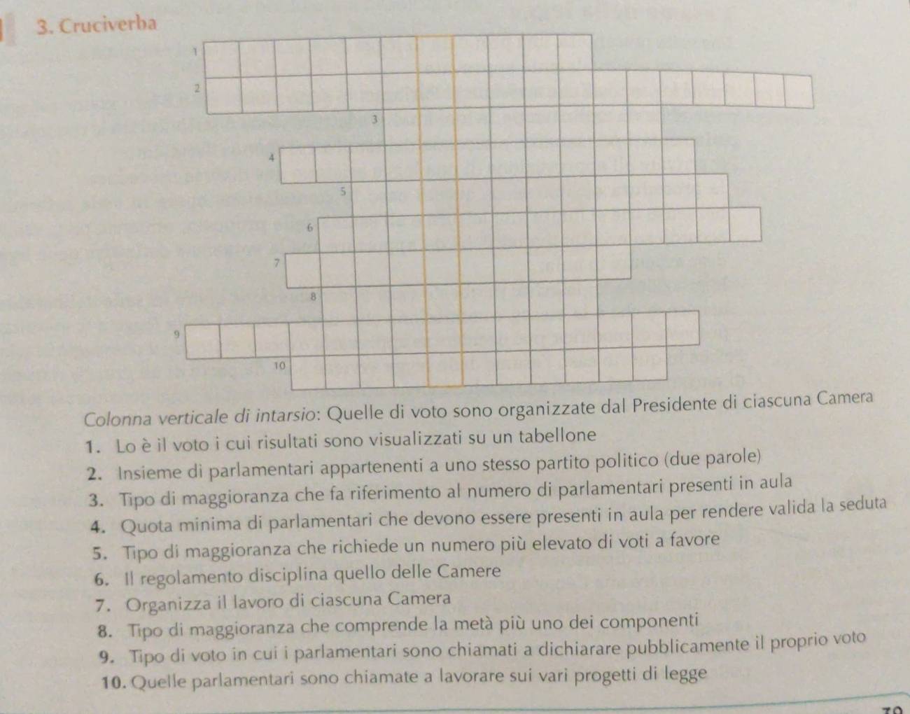 Cruciverba
1
2
3
A
5
6
7
8
9
10
Colonna verticale di intarsio: Quelle di voto sono organizzate dal Presidente di ciascuna Camera 
1. Loèil voto i cui risultati sono visualizzati su un tabellone 
2. Insieme di parlamentari appartenenti a uno stesso partito politico (due parole) 
3. Tipo di maggioranza che fa riferimento al numero di parlamentari presenti in aula 
4. Quota minima di parlamentari che devono essere presenti in aula per rendere valida la seduta 
5. Tipo di maggioranza che richiede un numero più elevato di voti a favore 
6. I regolamento disciplina quello delle Camere 
7. Organizza il lavoro di ciascuna Camera 
8. Tipo di maggioranza che comprende la metà più uno dei componenti 
9. Tipo di voto in cui i parlamentari sono chiamati a dichiarare pubblicamente il proprio voto 
10. Quelle parlamentari sono chiamate a lavorare sui vari progetti di legge