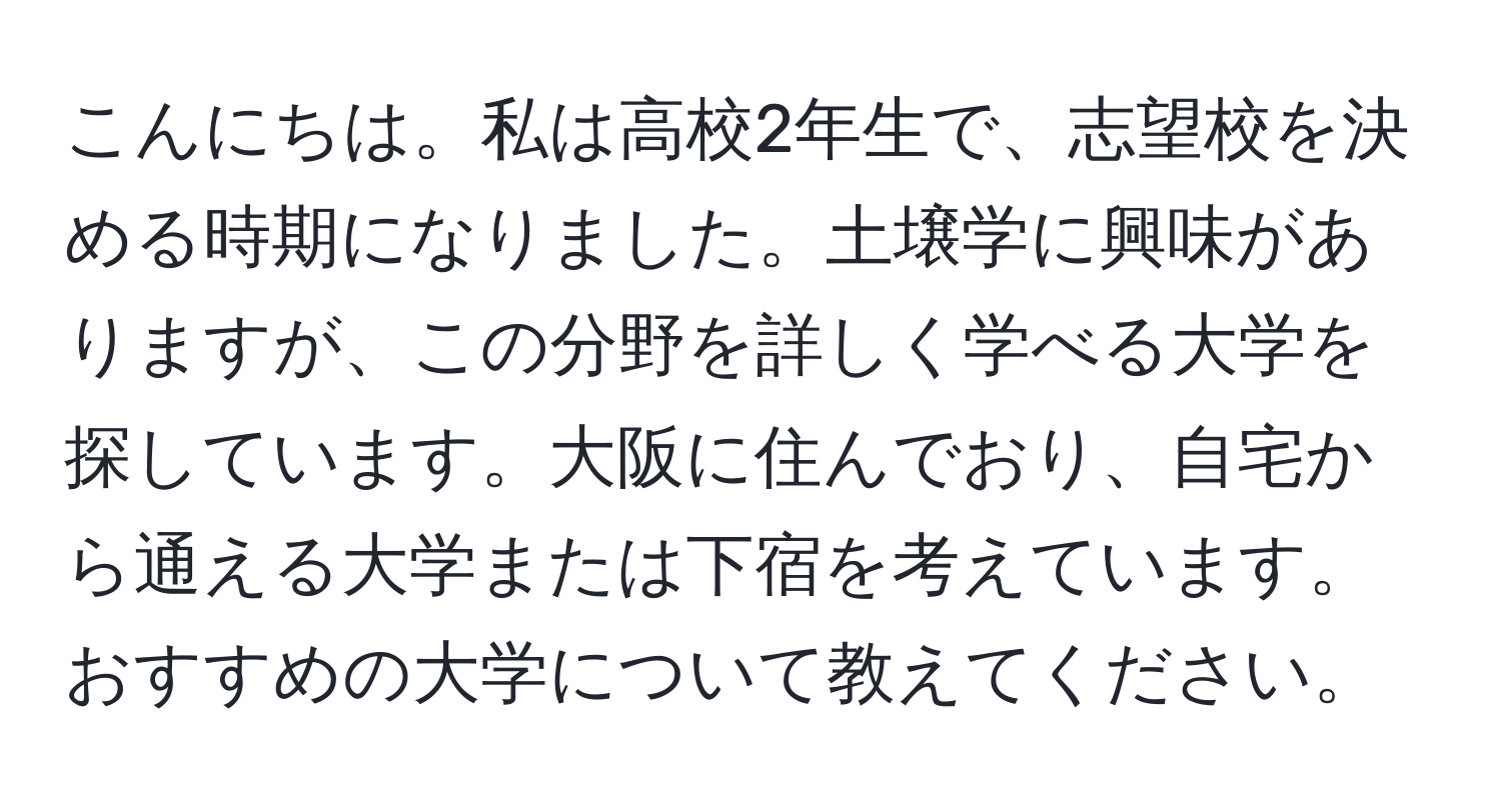 こんにちは。私は高校2年生で、志望校を決める時期になりました。土壌学に興味がありますが、この分野を詳しく学べる大学を探しています。大阪に住んでおり、自宅から通える大学または下宿を考えています。おすすめの大学について教えてください。